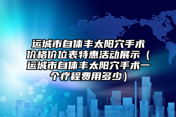 运城市自体丰太阳穴手术价格价位表特惠活动展示（运城市自体丰太阳穴手术一个疗程费用多少）