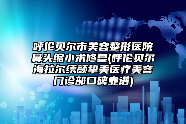 呼伦贝尔市美容整形医院鼻头缩小术修复(呼伦贝尔海拉尔绣颜挚美医疗美容门诊部口碑靠谱)