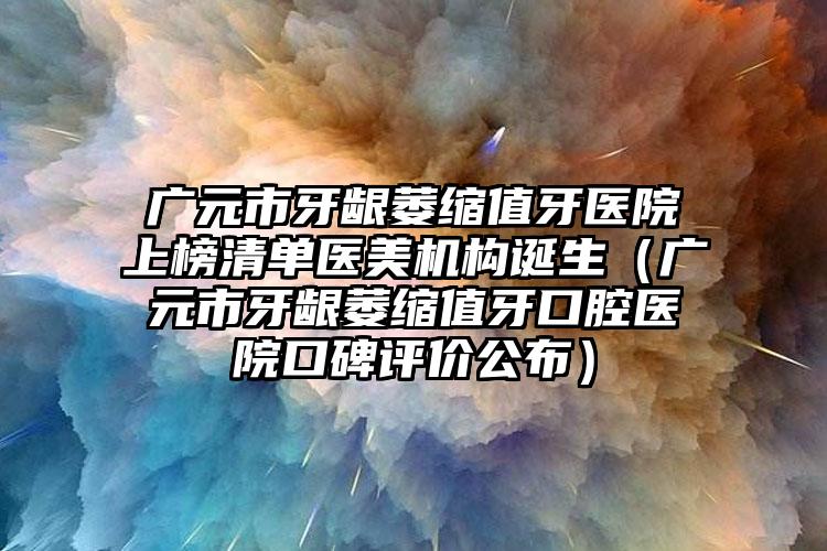 广元市牙龈萎缩值牙医院上榜清单医美机构诞生（广元市牙龈萎缩值牙口腔医院口碑评价公布）