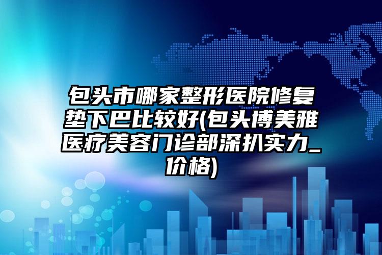 包头市哪家整形医院修复垫下巴比较好(包头博美雅医疗美容门诊部深扒实力_价格)