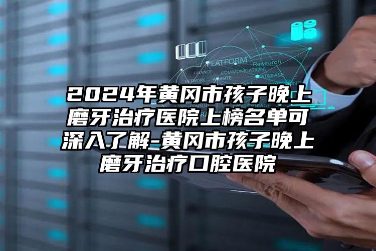 2024年黄冈市孩子晚上磨牙治疗医院上榜名单可深入了解-黄冈市孩子晚上磨牙治疗口腔医院