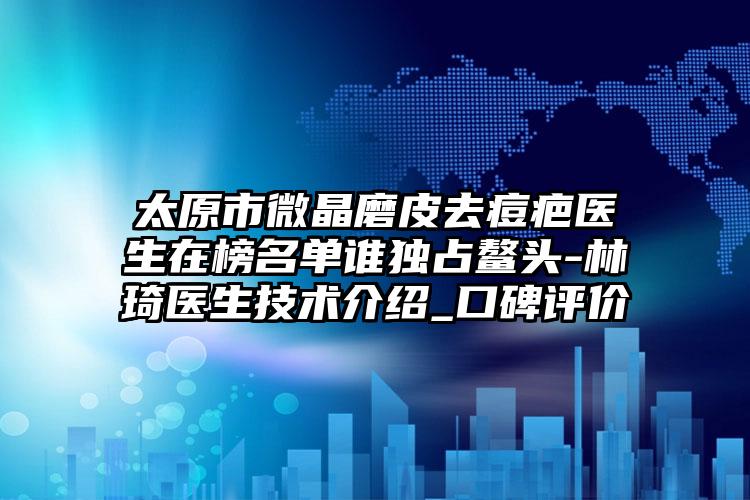 太原市微晶磨皮去痘疤医生在榜名单谁独占鳌头-林琦医生技术介绍_口碑评价