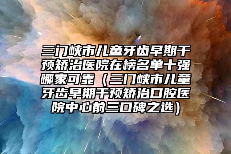 三门峡市儿童牙齿早期干预矫治医院在榜名单十强哪家可靠（三门峡市儿童牙齿早期干预矫治口腔医院中心前三口碑之选）