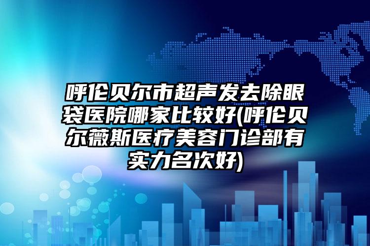 呼伦贝尔市超声发去除眼袋医院哪家比较好(呼伦贝尔薇斯医疗美容门诊部有实力名次好)