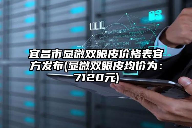 宜昌市显微双眼皮价格表官方发布(显微双眼皮均价为：7120元)