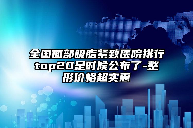 全国面部吸脂紧致医院排行top20是时候公布了-整形价格超实惠