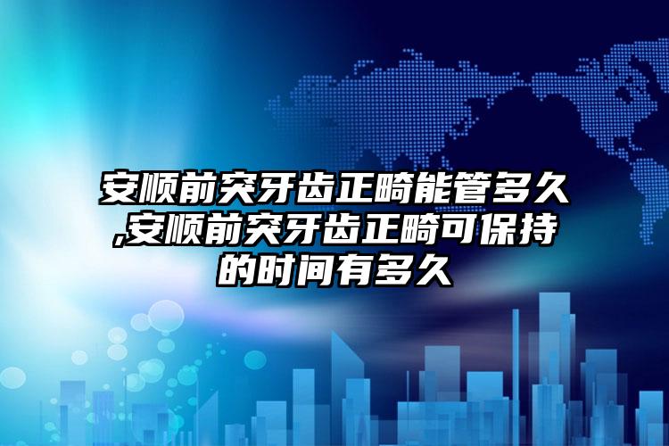 安顺前突牙齿正畸能管多久,安顺前突牙齿正畸可保持的时间有多久