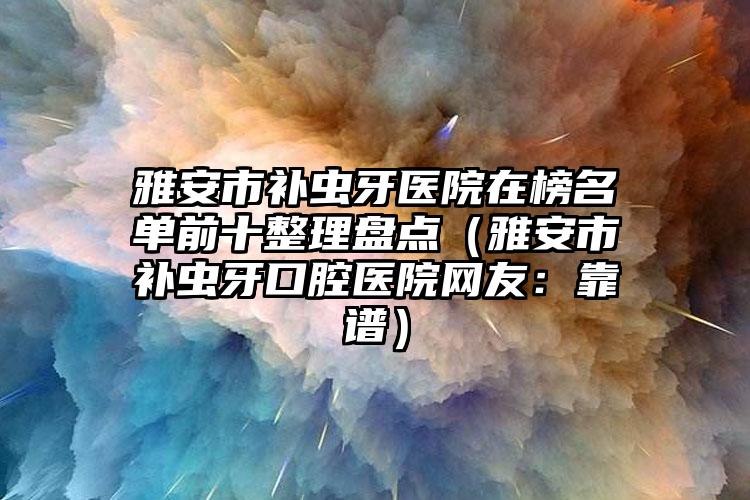 雅安市补虫牙医院在榜名单前十整理盘点（雅安市补虫牙口腔医院网友：靠谱）