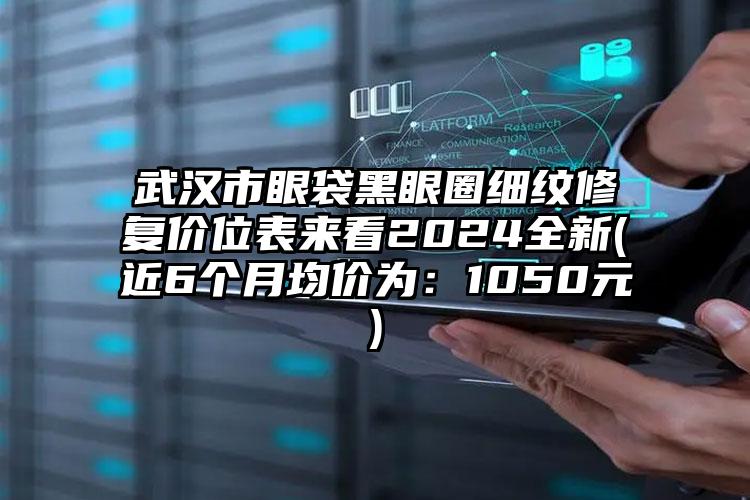 武汉市眼袋黑眼圈细纹修复价位表来看2024全新(近6个月均价为：1050元)