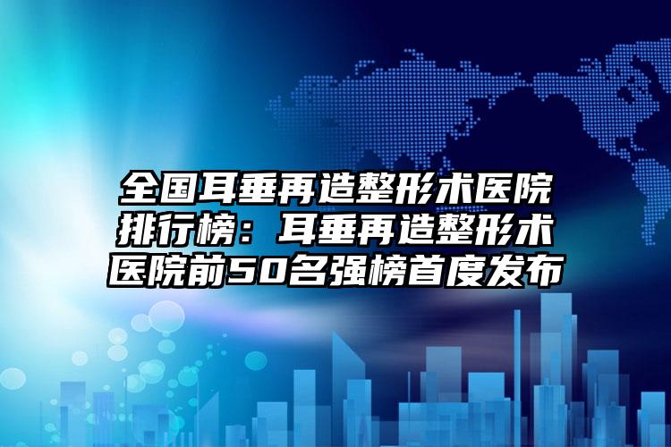 全国耳垂再造整形术医院排行榜：耳垂再造整形术医院前50名强榜首度发布