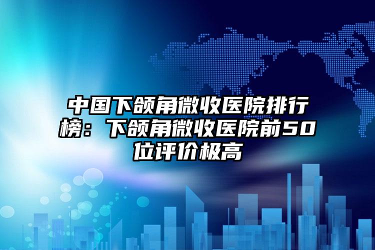 中国下颌角微收医院排行榜：下颌角微收医院前50位评价极高