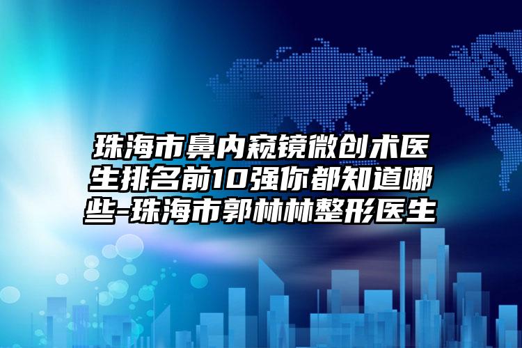 珠海市鼻内窥镜微创术医生排名前10强你都知道哪些-珠海市郭林林整形医生