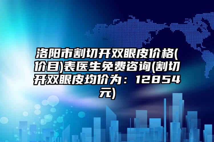 洛阳市割切开双眼皮价格(价目)表医生免费咨询(割切开双眼皮均价为：12854元)