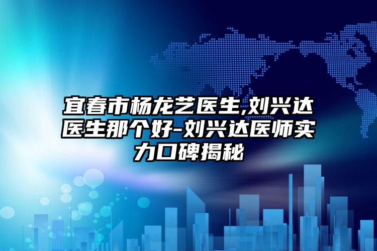 宜春市杨龙艺医生,刘兴达医生那个好-刘兴达医师实力口碑揭秘