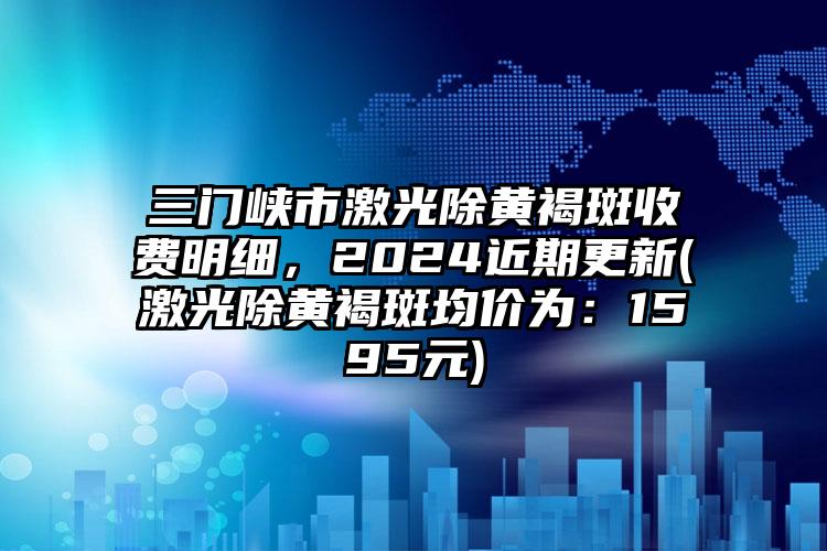 三门峡市激光除黄褐斑收费明细，2024近期更新(激光除黄褐斑均价为：1595元)