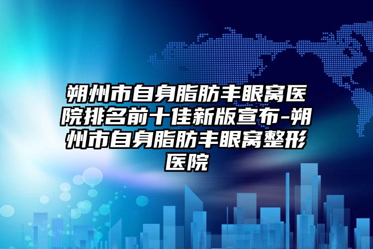 朔州市自身脂肪丰眼窝医院排名前十佳新版宣布-朔州市自身脂肪丰眼窝整形医院