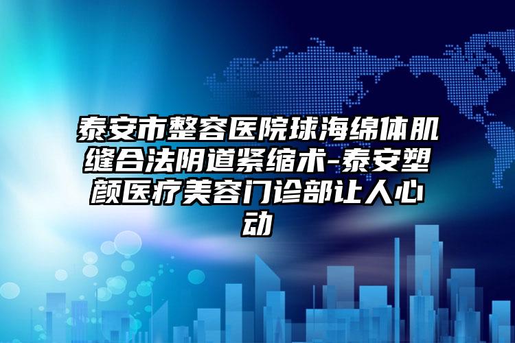 泰安市整容医院球海绵体肌缝合法阴道紧缩术-泰安塑颜医疗美容门诊部让人心动