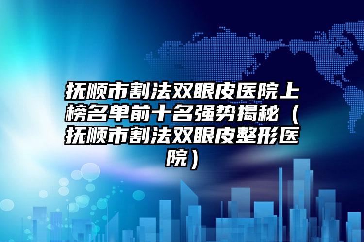 抚顺市割法双眼皮医院上榜名单前十名强势揭秘（抚顺市割法双眼皮整形医院）