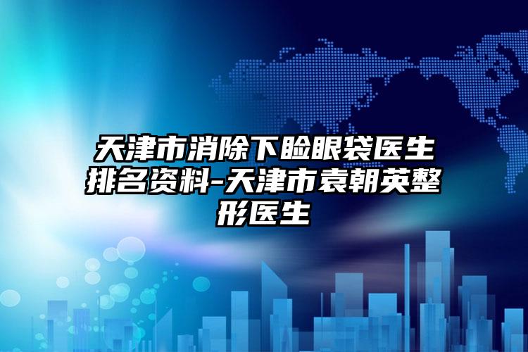 天津市消除下睑眼袋医生排名资料-天津市袁朝英整形医生