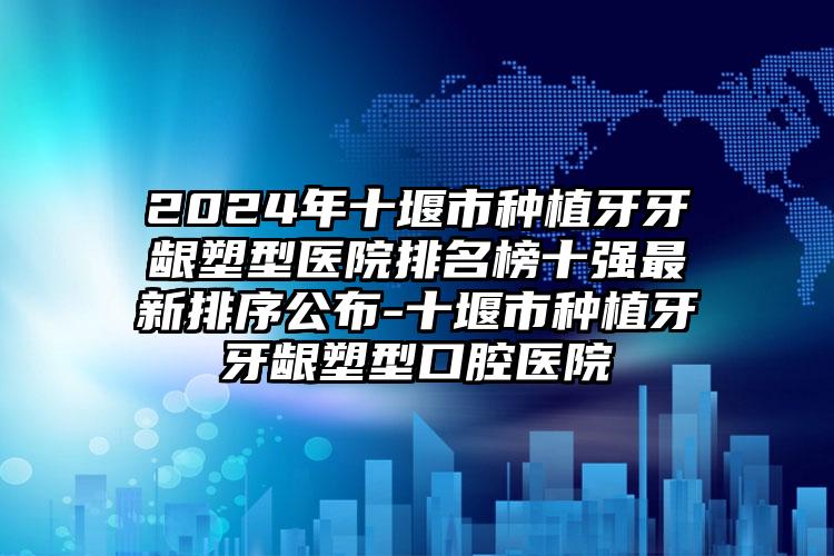 2024年十堰市种植牙牙龈塑型医院排名榜十强最新排序公布-十堰市种植牙牙龈塑型口腔医院