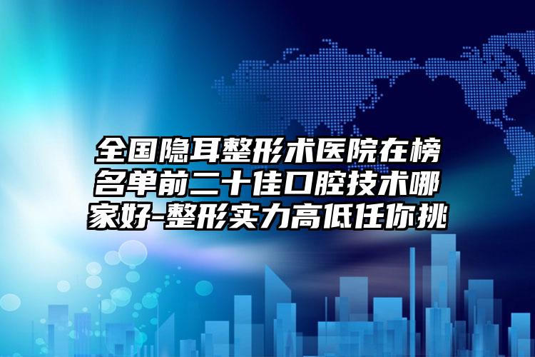 全国隐耳整形术医院在榜名单前二十佳口腔技术哪家好-整形实力高低任你挑