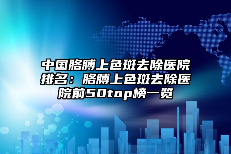 中国胳膊上色斑去除医院排名：胳膊上色斑去除医院前50top榜一览