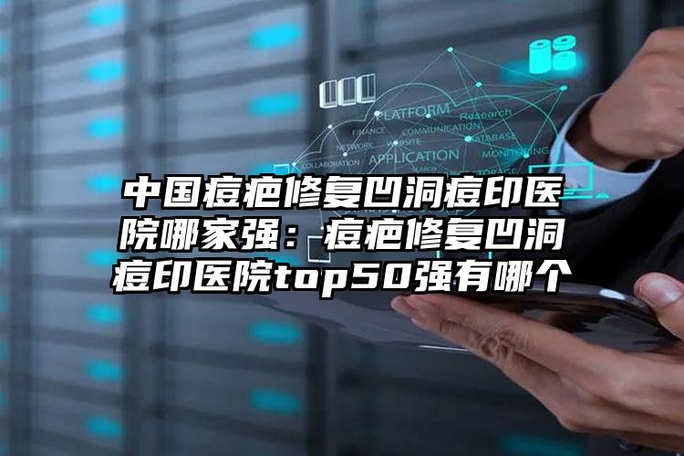 中国痘疤修复凹洞痘印医院哪家强：痘疤修复凹洞痘印医院top50强有哪个