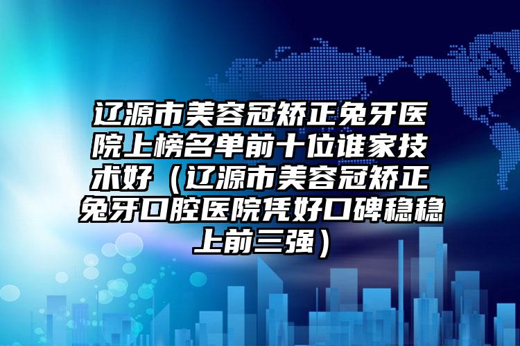 辽源市美容冠矫正兔牙医院上榜名单前十位谁家技术好（辽源市美容冠矫正兔牙口腔医院凭好口碑稳稳上前三强）