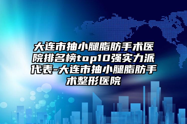 大连市抽小腿脂肪手术医院排名榜top10强实力派代表-大连市抽小腿脂肪手术整形医院