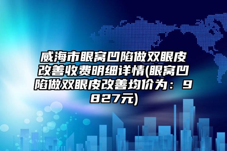 威海市眼窝凹陷做双眼皮改善收费明细详情(眼窝凹陷做双眼皮改善均价为：9827元)