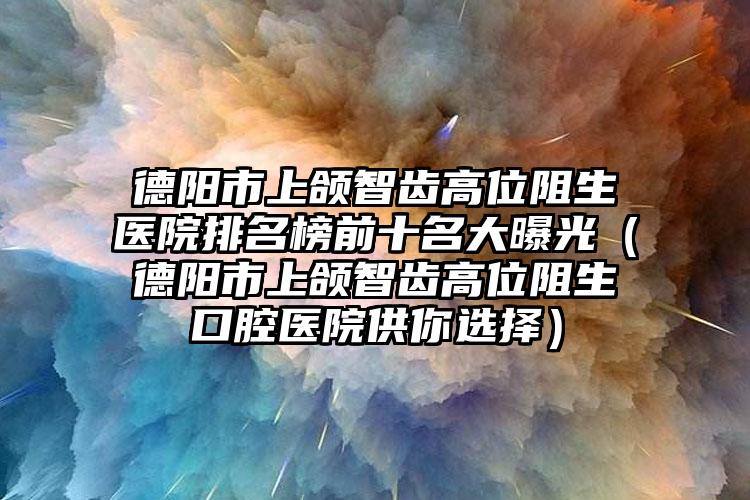 德阳市上颌智齿高位阻生医院排名榜前十名大曝光（德阳市上颌智齿高位阻生口腔医院供你选择）