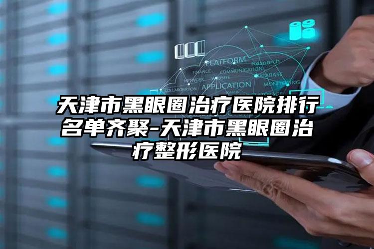 天津市黑眼圈治疗医院排行名单齐聚-天津市黑眼圈治疗整形医院