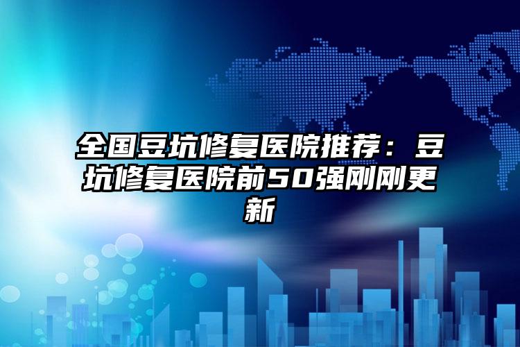 全国豆坑修复医院推荐：豆坑修复医院前50强刚刚更新