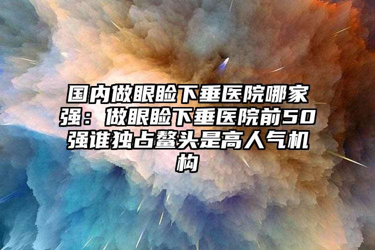 国内做眼睑下垂医院哪家强：做眼睑下垂医院前50强谁独占鳌头是高人气机构