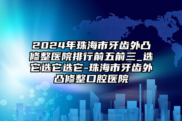 2024年珠海市牙齿外凸修整医院排行前五前三_选它选它选它-珠海市牙齿外凸修整口腔医院