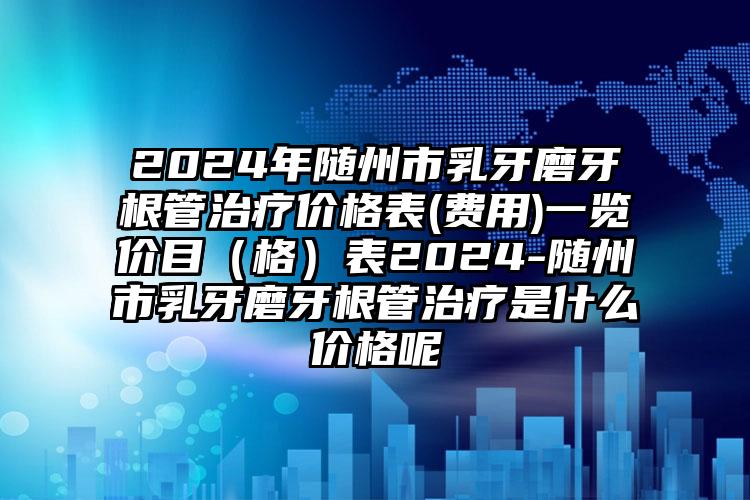 2024年随州市乳牙磨牙根管治疗价格表(费用)一览价目（格）表2024-随州市乳牙磨牙根管治疗是什么价格呢