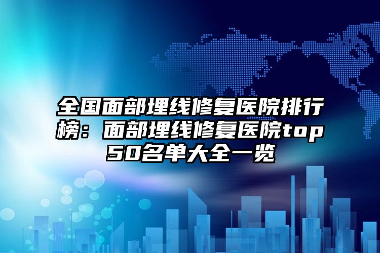 全国面部埋线修复医院排行榜：面部埋线修复医院top50名单大全一览