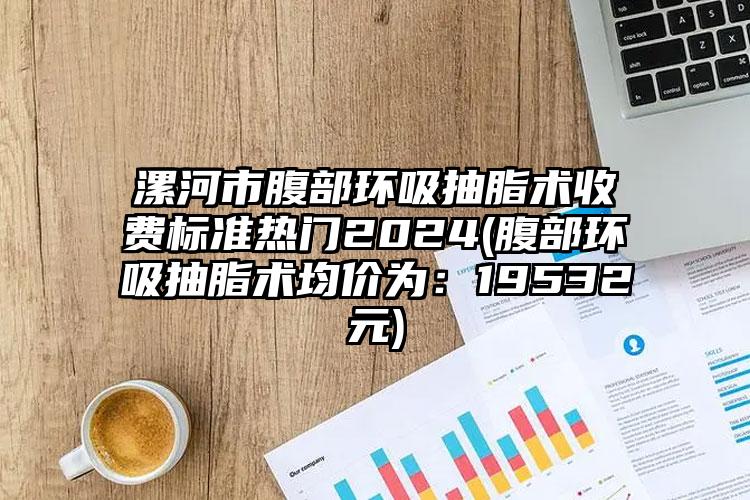 漯河市腹部环吸抽脂术收费标准热门2024(腹部环吸抽脂术均价为：19532元)