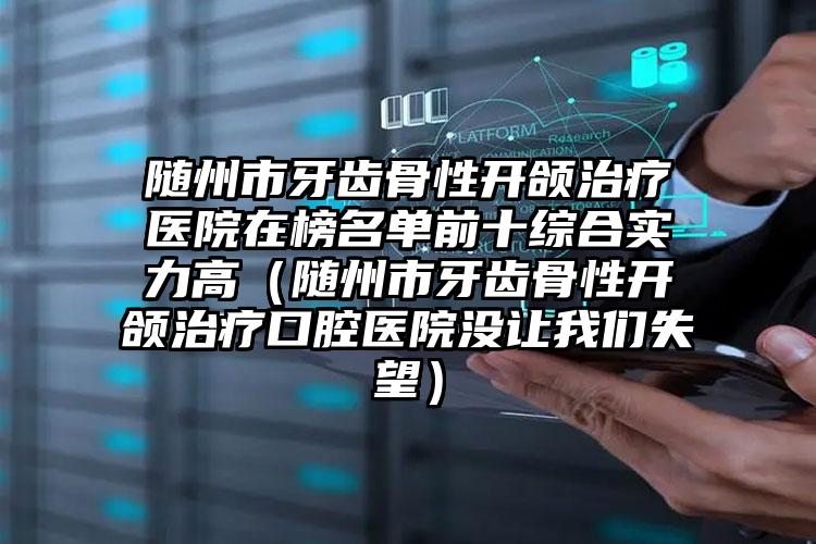 随州市牙齿骨性开颌治疗医院在榜名单前十综合实力高（随州市牙齿骨性开颌治疗口腔医院没让我们失望）