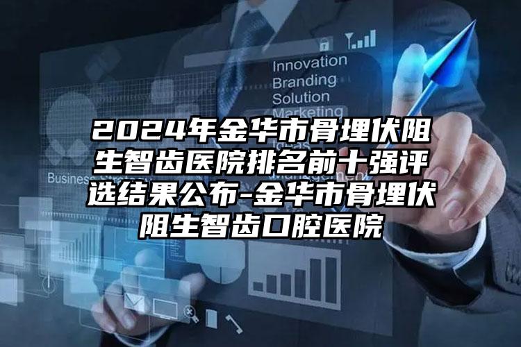 2024年金华市骨埋伏阻生智齿医院排名前十强评选结果公布-金华市骨埋伏阻生智齿口腔医院