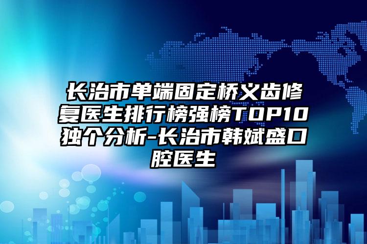 长治市单端固定桥义齿修复医生排行榜强榜TOP10独个分析-长治市韩斌盛口腔医生