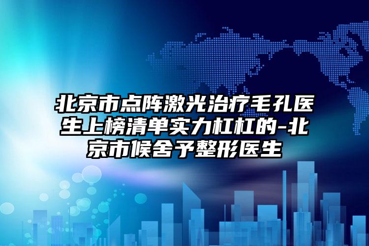 北京市点阵激光治疗毛孔医生上榜清单实力杠杠的-北京市候舍予整形医生