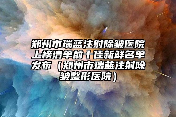 郑州市瑞蓝注射除皱医院上榜清单前十佳新鲜名单发布（郑州市瑞蓝注射除皱整形医院）