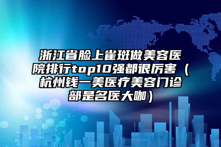 浙江省脸上雀斑做美容医院排行top10强都很厉害（杭州钱一美医疗美容门诊部是名医大咖）