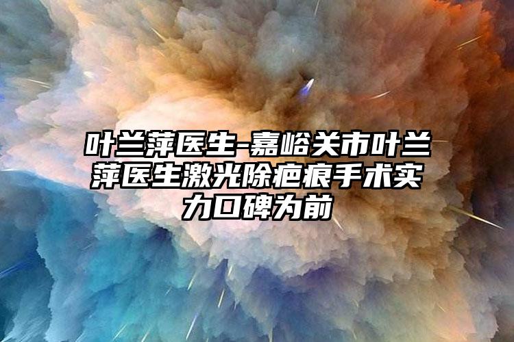 叶兰萍医生-嘉峪关市叶兰萍医生激光除疤痕手术实力口碑为前