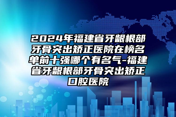 2024年福建省牙龈根部牙骨突出矫正医院在榜名单前十强哪个有名气-福建省牙龈根部牙骨突出矫正口腔医院