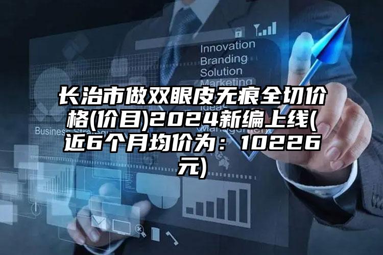 长治市做双眼皮无痕全切价格(价目)2024新编上线(近6个月均价为：10226元)