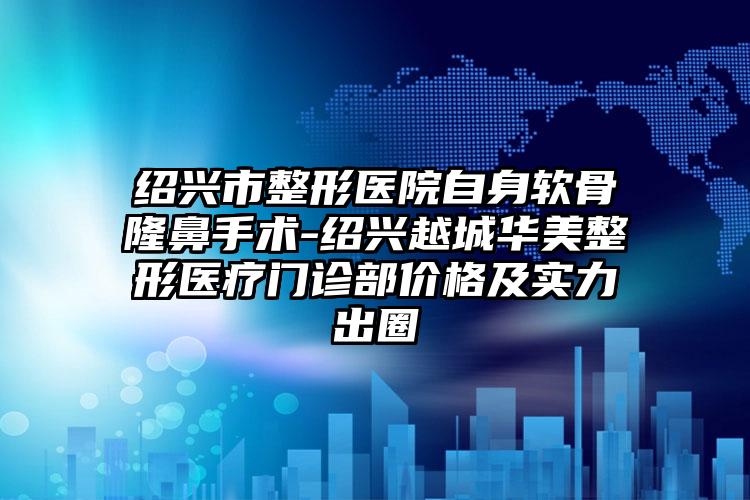 绍兴市整形医院自身软骨隆鼻手术-绍兴越城华美整形医疗门诊部价格及实力出圈