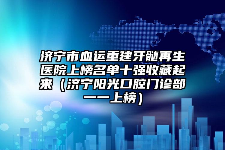 济宁市血运重建牙髓再生医院上榜名单十强收藏起来（济宁阳光口腔门诊部一一上榜）