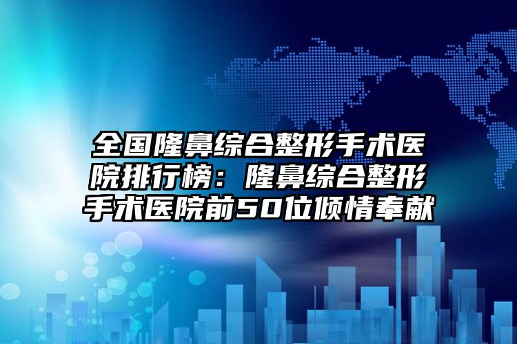 全国隆鼻综合整形手术医院排行榜：隆鼻综合整形手术医院前50位倾情奉献